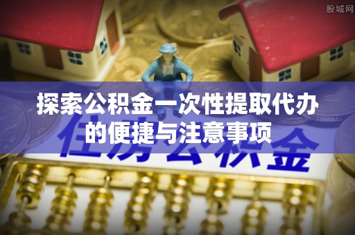 新郑探索公积金一次性提取代办的便捷与注意事项