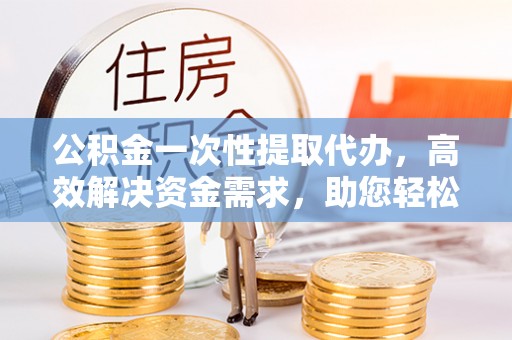 新郑公积金一次性提取代办，高效解决资金需求，助您轻松应对生活难题