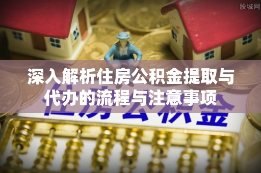 新郑深入解析住房公积金提取与代办的流程与注意事项