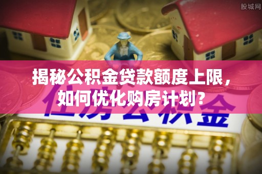 新郑揭秘公积金贷款额度上限，如何优化购房计划？