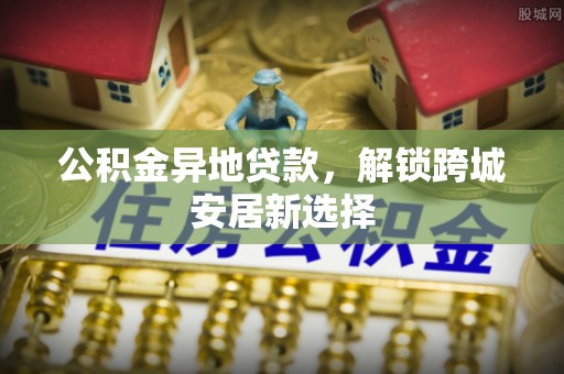 新郑公积金异地贷款，解锁跨城安居新选择