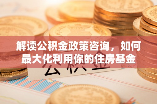 新郑解读公积金政策咨询，如何最大化利用你的住房基金