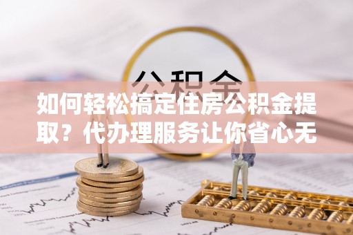 新郑如何轻松搞定住房公积金提取？代办理服务让你省心无忧