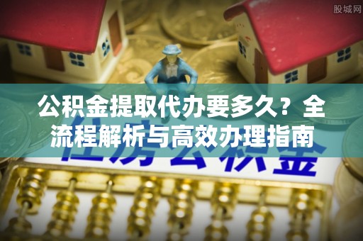 新郑公积金提取代办要多久？全流程解析与高效办理指南