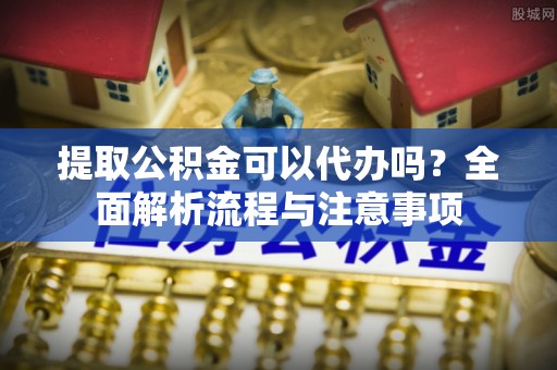 新郑提取公积金可以代办吗？全面解析流程与注意事项