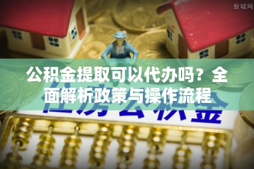 新郑公积金提取可以代办吗？全面解析政策与操作流程