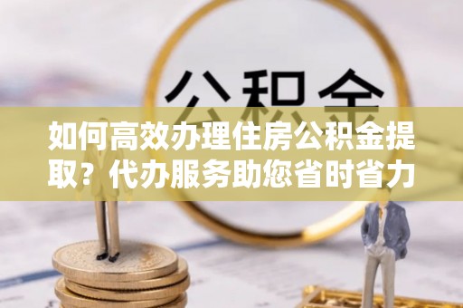新郑如何高效办理住房公积金提取？代办服务助您省时省力