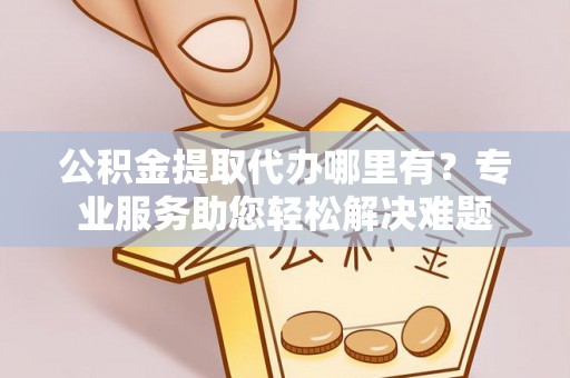 新郑公积金提取代办哪里有？专业服务助您轻松解决难题
