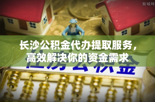 新郑长沙公积金代办提取服务，高效解决你的资金需求