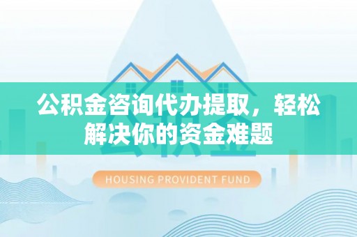 新郑公积金咨询代办提取，轻松解决你的资金难题