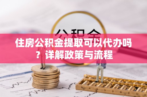 新郑住房公积金提取可以代办吗？详解政策与流程