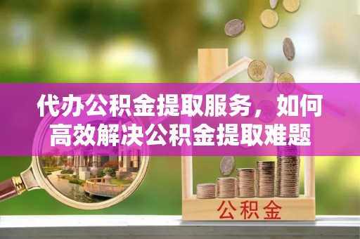 新郑代办公积金提取服务，如何高效解决公积金提取难题