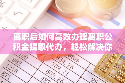 新郑离职后如何高效办理离职公积金提取代办，轻松解决你的后顾之忧