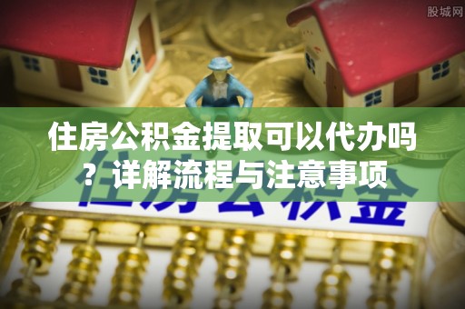 新郑住房公积金提取可以代办吗？详解流程与注意事项