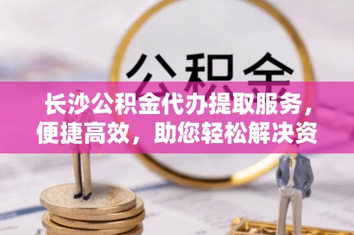 新郑长沙公积金代办提取服务，便捷高效，助您轻松解决资金需求
