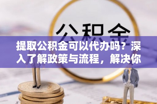 新郑提取公积金可以代办吗？深入了解政策与流程，解决你的疑问