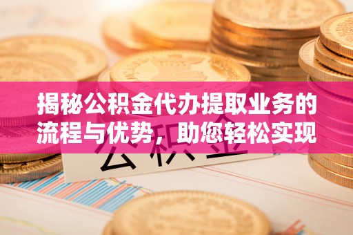 新郑揭秘公积金代办提取业务的流程与优势，助您轻松实现资金利用最大化