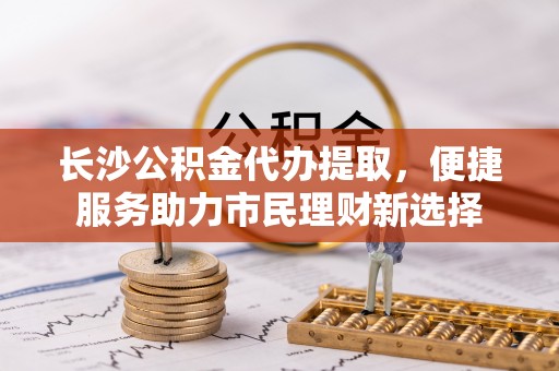 新郑长沙公积金代办提取，便捷服务助力市民理财新选择