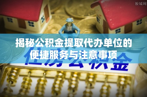 新郑揭秘公积金提取代办单位的便捷服务与注意事项
