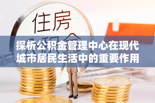 新郑探析公积金管理中心在现代城市居民生活中的重要作用