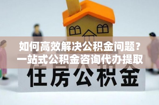 新郑如何高效解决公积金问题？一站式公积金咨询代办提取服务全解析