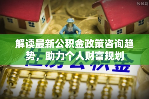 新郑解读最新公积金政策咨询趋势，助力个人财富规划