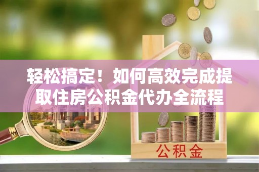 新郑轻松搞定！如何高效完成提取住房公积金代办全流程