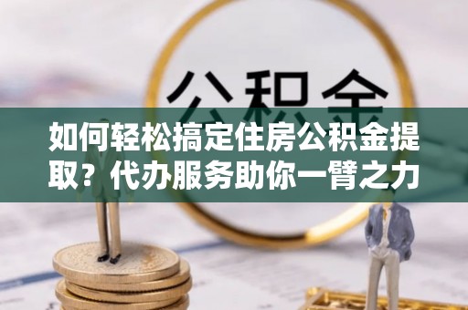 新郑如何轻松搞定住房公积金提取？代办服务助你一臂之力