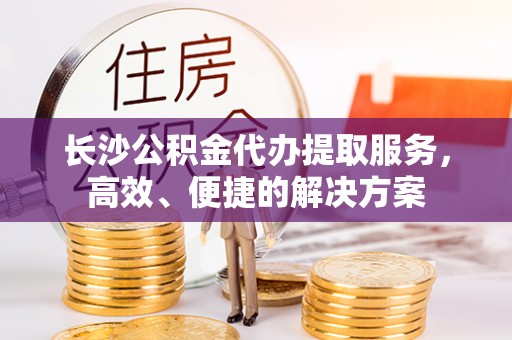 新郑长沙公积金代办提取服务，高效、便捷的解决方案