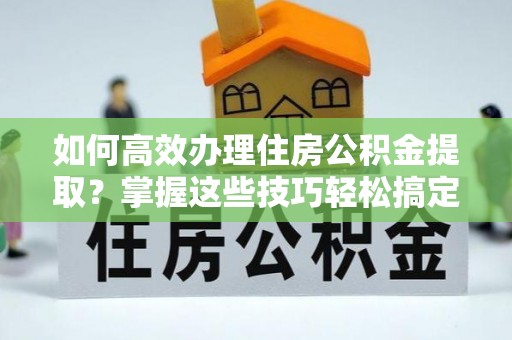 新郑如何高效办理住房公积金提取？掌握这些技巧轻松搞定