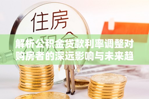新郑解析公积金贷款利率调整对购房者的深远影响与未来趋势