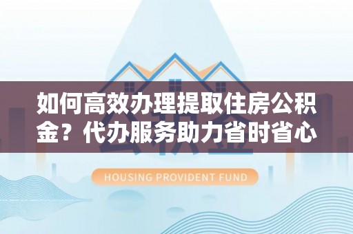 新郑如何高效办理提取住房公积金？代办服务助力省时省心