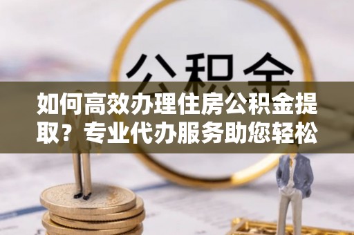 新郑如何高效办理住房公积金提取？专业代办服务助您轻松解决难题