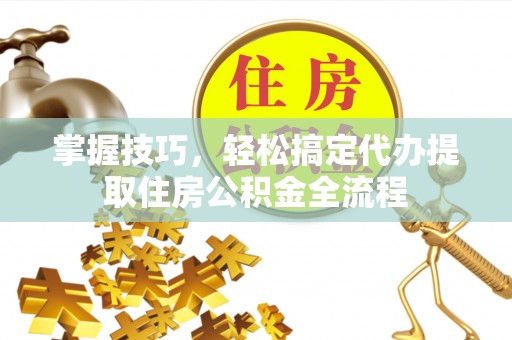 新郑掌握技巧，轻松搞定代办提取住房公积金全流程
