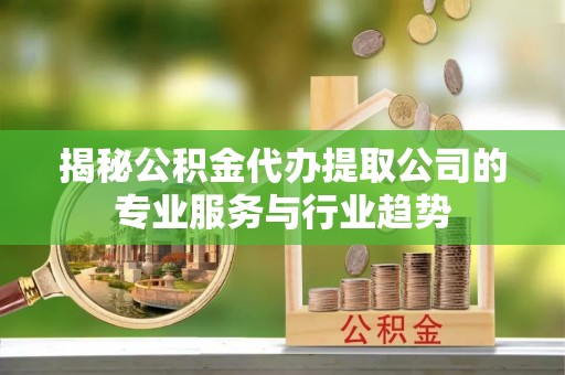 新郑揭秘公积金代办提取公司的专业服务与行业趋势