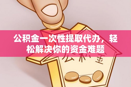 新郑公积金一次性提取代办，轻松解决你的资金难题