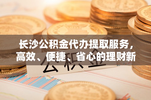 新郑长沙公积金代办提取服务，高效、便捷、省心的理财新选择
