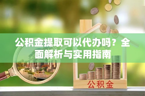 新郑公积金提取可以代办吗？全面解析与实用指南