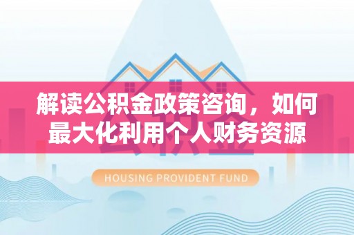 新郑解读公积金政策咨询，如何最大化利用个人财务资源