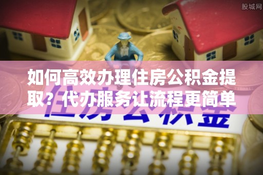 新郑如何高效办理住房公积金提取？代办服务让流程更简单