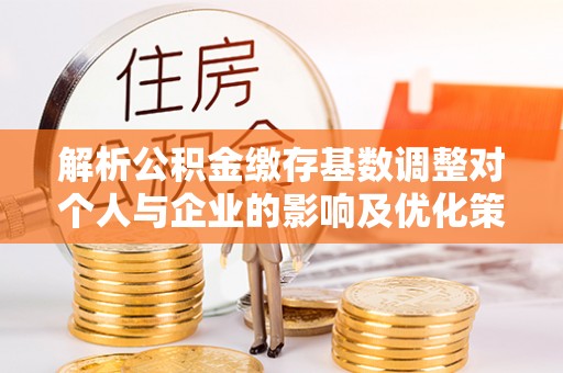 新郑解析公积金缴存基数调整对个人与企业的影响及优化策略