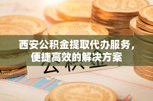 新郑西安公积金提取代办服务，便捷高效的解决方案