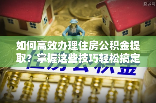 新郑如何高效办理住房公积金提取？掌握这些技巧轻松搞定
