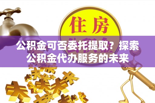 新郑公积金可否委托提取？探索公积金代办服务的未来