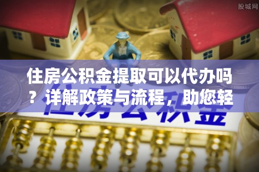 新郑住房公积金提取可以代办吗？详解政策与流程，助您轻松解决疑问