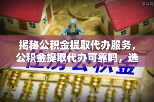 新郑揭秘公积金提取代办服务，公积金提取代办可靠吗，选择需谨慎
