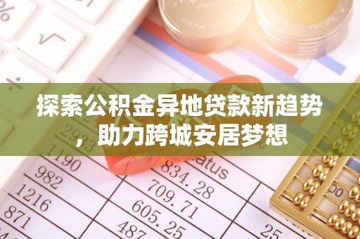 新郑探索公积金异地贷款新趋势，助力跨城安居梦想