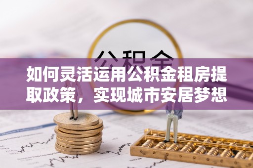 新郑如何灵活运用公积金租房提取政策，实现城市安居梦想
