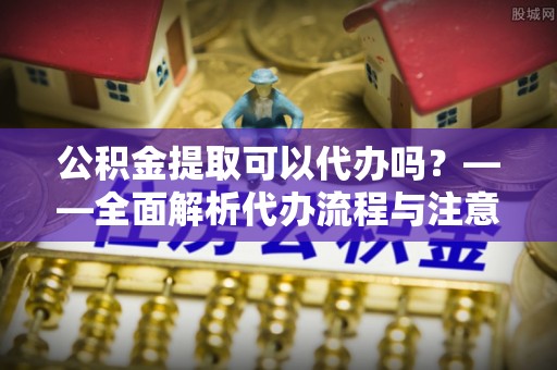新郑公积金提取可以代办吗？——全面解析代办流程与注意事项