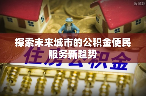 新郑探索未来城市的公积金便民服务新趋势